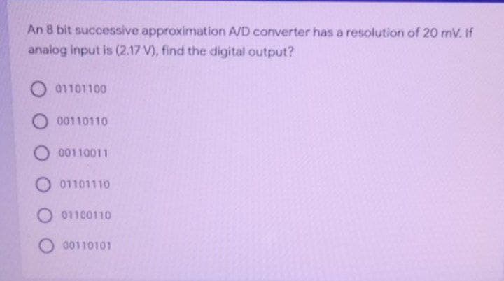 An 8 bit successive approximation A/D converter has a resolution of 20 mV. If
analog input is (2.17 V), find the digital output?
01101100
O 00110110
O 00110011
O 01101110
O 01100110
O 00110101
