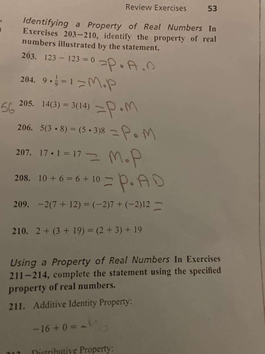 Review Exercises
53
Identifying a Property of Real Numbers In
Exercises 203-210, identify the property of real
numbers illustrated by the statement.
203. 123 123 = 0
23=0=P.A.D
204. 9. = 1=M.P
205. 14(3) = 3(14) –P.M
56
206. 5(3 8) = (5 • 3 )8 P.M
207. 17.1 = 17- MoP
208. 10 +6 = 6 + 10
209. -2(7+ 12) = (-2)7 + (-2)12 -
210. 2 + (3 + 19) = (2 + 3) + 19
Using a Property of Real Numbers In Exercises
211-214, complete the statement using the specified
property of real numbers.
211. Additive Identity Property:
-16+0 =
Distributive Property:
