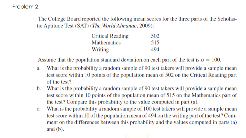 Problem 2
The College Board reported the following mean scores for the three parts of the Scholas-
tic Aptitude Test (SAT) (The World Almanac, 2009):
Critical Reading
502
Mathematics
515
Writing
494
Assume that the population standard deviation on each part of the test is o = 100.
a. What is the probability a random sample of 90 test takers will provide a sample mean
test score within 10 points of the population mean of 502 on the Critical Reading part
of the test?
b. What is the probability a random sample of 90 test takers will provide a sample mean
test score within 10 points of the population mean of 515 on the Mathematics part of
the test? Compare this probability to the value computed in part (a).
What is the probability a random sample of 100 test takers will provide a sample mean
test score within 10 of the population mean of 494 on the writing part of the test? Com-
ment on the differences between this probability and the values computed in parts (a)
and (b).
