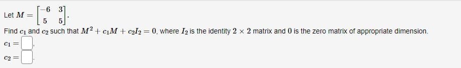 -6 3
Let M =
5
Find c₁ and c₂ such that M² + c₁M + c₂I2 = 0, where I₂ is the identity 2 x 2 matrix and 0 is the zero matrix of appropriate dimension.
C2