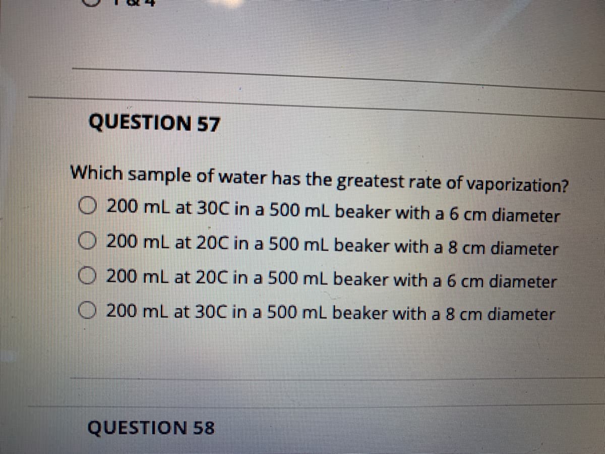QUESTION 57
Which sample of water has the greatest rate of vaporization?
O 200 mL at 30C in a 500 mL beaker with a 6 cm diameter
200 mL at 20C in a 500 mL beaker with a 8 cm diameter
O 200 mL at 20C in a 500 mL beaker with a 6 cm diameter
O 200 mL at 30C in a 500 mL beaker with a 8 cm diameter
QUESTION 58
