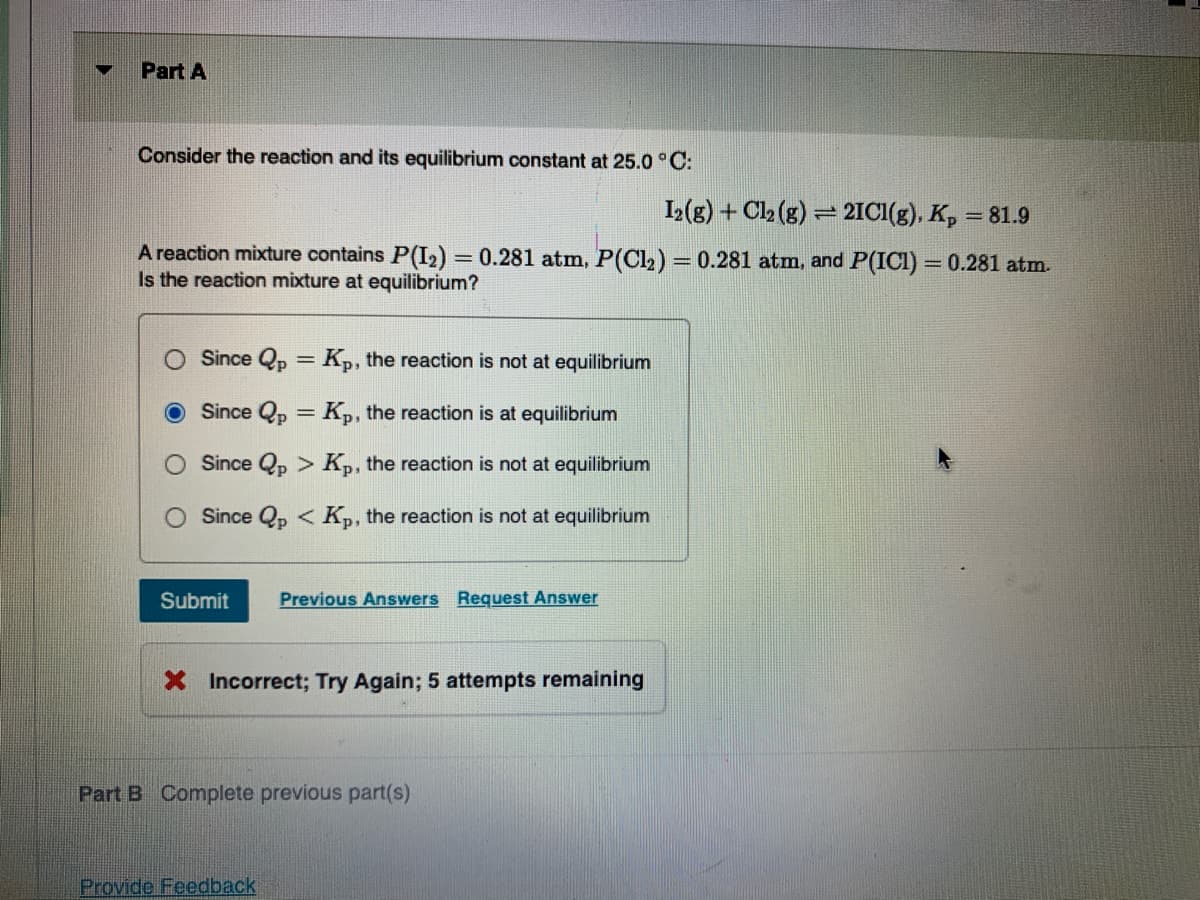 Part A
Consider the reaction and its equilibrium constant at 25.0 ° C:
I2(g) + Cl2 (g) = 2IC1(g). K, = 81.9
A reaction mixture contains P(I2) = 0.281 atm, P(Cl2) = 0.281 atm, and P(ICI) = 0.281 atm.
Is the reaction mixture at equilibrium?
%3D
Since Qp = K,, the reaction is not at equilibrium
%3D
Since Qp = K,, the reaction is at equilibrium
Since Qp > Kp, the reaction is not at equilibrium
O Since Qp < Kp, the reaction is not at equilibrium
Submit
Previous Answers Request Answer
X Incorrect; Try Again; 5 attempts remaining
Part B Complete previous part(s)
Provide Feedback
