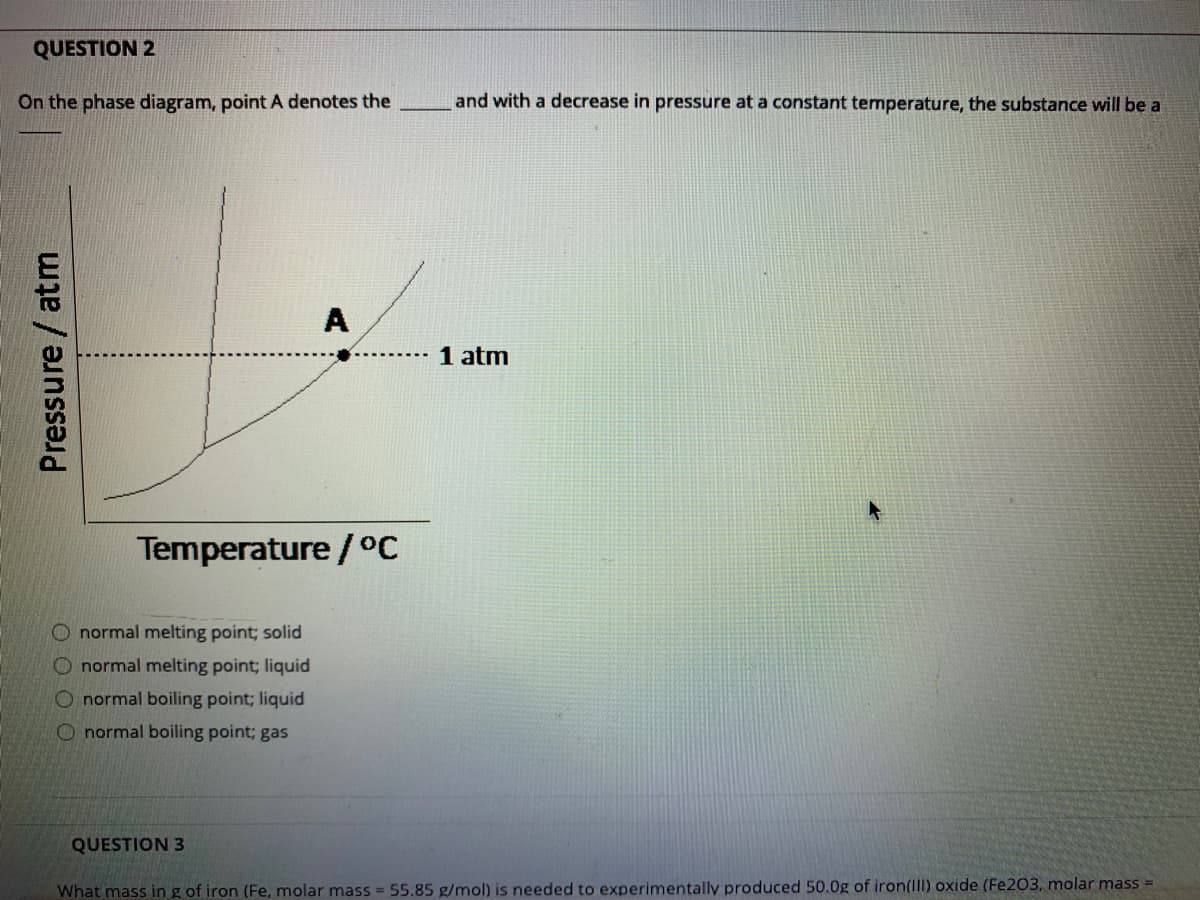 QUESTION 2
On the phase diagram, point A denotes the
and with a decrease in pressure at a constant temperature, the substance will be a
A
1 atm
Temperature / °C
O normal melting point; solid
O normal melting point; liquid
O normal boiling point; liquid
O normal boiling point; gas
QUESTION 3
What mass in g of iron (Fe, molar mass 55.85 g/mol) is needed to experimentally produced 50.0g of iron(lIl) oxide (Fe203, molar mass =
Pressure / atm
