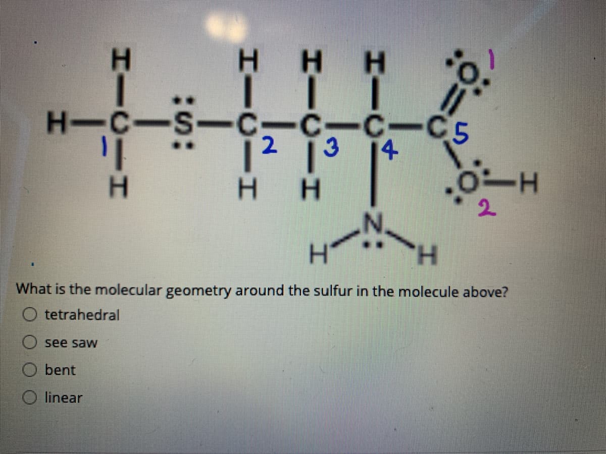 H H
H-C-S-C-C-C-C5
12 13
14
H H
2.
H.
What is the molecular geometry around the sulfur in the molecule above?
O tetrahedral
see saw
bent
linear
HICIN:
HICIH
