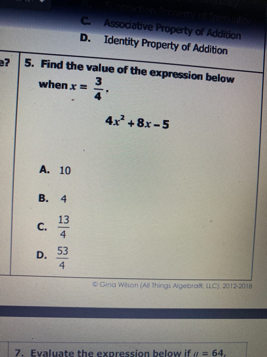 dion Property of Inequality
Assodative Property of Addition
C.
D.
Identity Property of Addition
e?
5. Find the value of the expression below
when x =
4x +8x-5
A. 10
13
4
53
D.
4
Gino Wilson (Al Thngs Agebro8, LC) 2012-2018
%3D
7. Evaluate the expression below if a = 64,
寸
B.
C.
