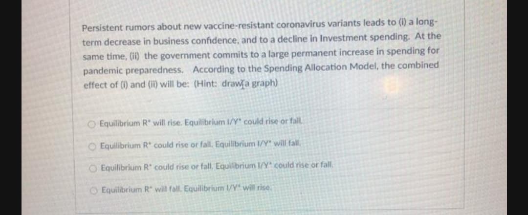 Persistent rumors about new vaccine-resistant coronavirus variants leads to (i) a long-
term decrease in business confidence, and to a decline in Investment spending. At the
same time, (ii) the government commits to a large permanent increase in spending for
pandemic preparedness. According to the Spending Allocation Model, the combined
effect of (i) and (ii) will be: (Hint: drawa graph)
O Equilibrium R' will rise. Equlibrium I/Y could rise or fall.
O Equilibrium R' could rise or fall. Equilibrium I/Y will fall,
O Equilibrium R could rise or fall, Equilibrium I/Y could rise or fall.
O Equilibrium R will fall. Equilibrium 1/Y will rise.
