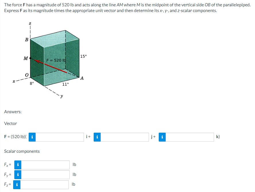 The force F has a magnitude of 520 lb and acts along the line AM where M is the midpoint of the vertical side OB of the parallelepiped.
Express F as its magnitude times the appropriate unit vector and then determine its x-, y-, and z-scalar components.
B
15"
F = 520 lb
A
j+ i
k)
M
8"
Answers:
Vector
F = (520 lb)(i
Scalar components
Fx= i
Fy=i
F₂= i
11"
lb
lb
lb
i+
i