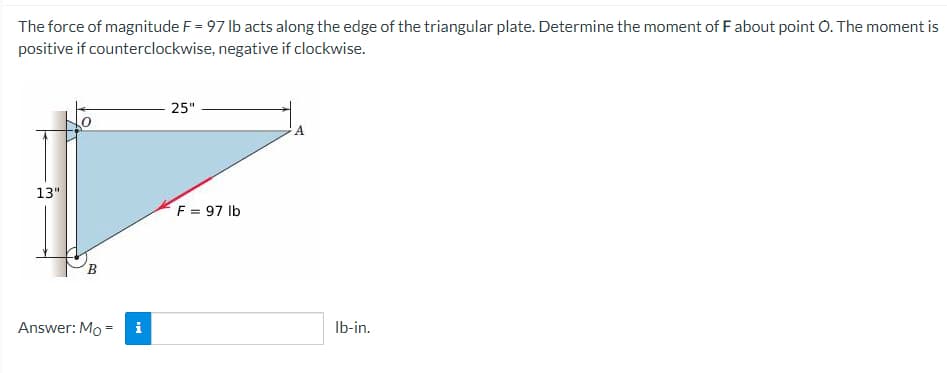 The force of magnitude F = 97 lb acts along the edge of the triangular plate. Determine the moment of F about point O. The moment is
positive if counterclockwise, negative if clockwise.
25"
A
13"
F = 97 lb
B
Answer: Mo = i
lb-in.