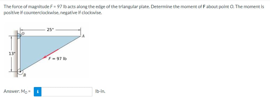 The force of magnitude F = 97 lb acts along the edge of the triangular plate. Determine the moment of F about point O. The moment is
positive if counterclockwise, negative if clockwise.
25"
13"
F = 97 lb
B
Answer: Mo =
i
lb-in.