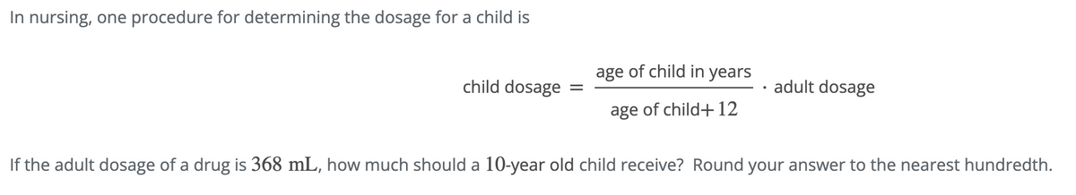 In nursing, one procedure for determining the dosage for a child is
child dosage
=
age of child in years
age of child+12
adult dosage
If the adult dosage of a drug is 368 mL, how much should a 10-year old child receive? Round your answer to the nearest hundredth.