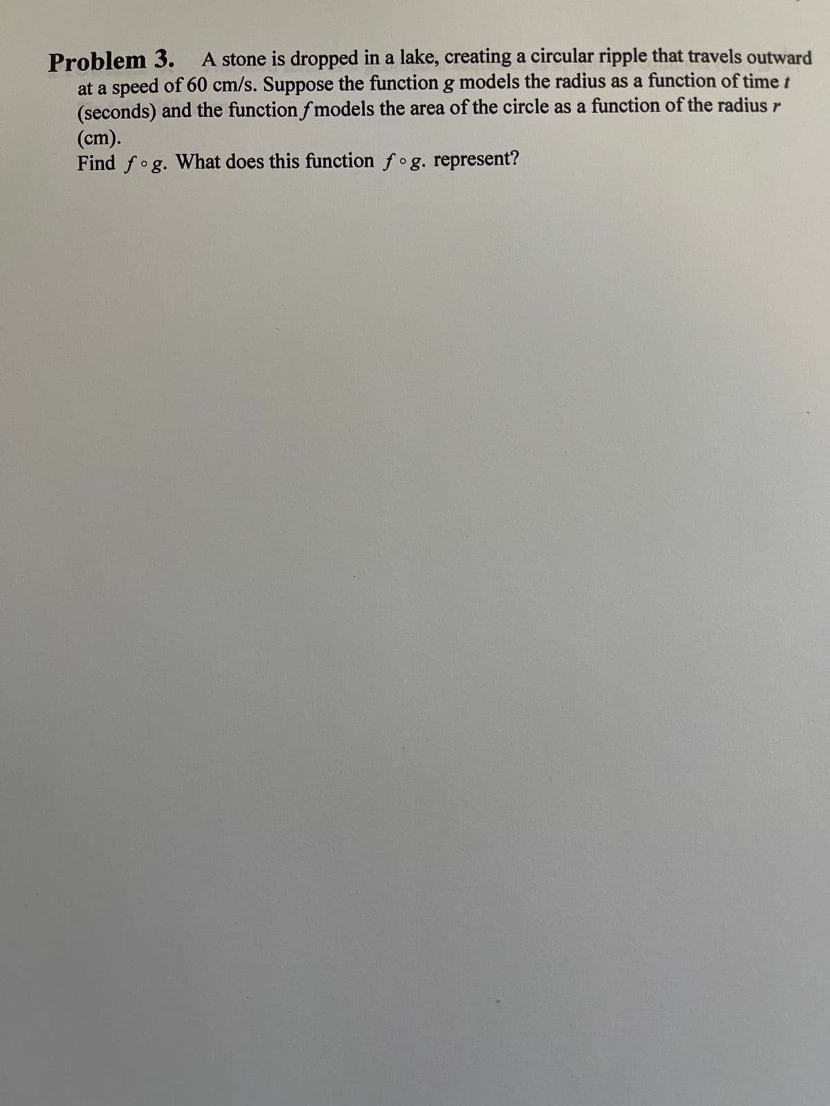 Problem 3. A stone is dropped in a lake, creating a circular ripple that travels outward
at a speed of 60 cm/s. Suppose the function g models the radius as a function of time t
(seconds) and the function f models the area of the circle as a function of the radius r
(cm).
Find fog. What does this function fog. represent?
