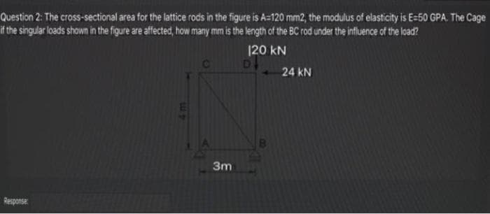 Question 2: The cross-sectional area for the lattice rods in the figure is A=120 mm2, the modulus of elasticity is E=50 GPA. The Cage
it the singular loads shown in the figure are affected, how many mm is the length of the BC rod under the influence of the load?
120 kN
24 kN
3m
Response
