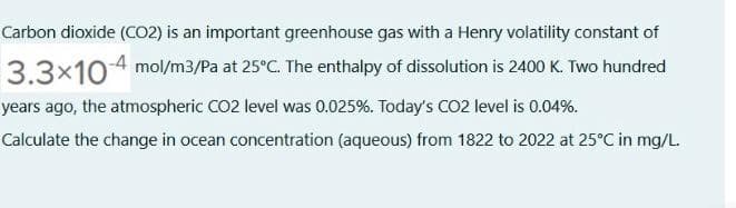 Carbon dioxide (C02) is an important greenhouse gas with a Henry volatility constant of
3.3x104 mol/m3/Pa at 25°C. The enthalpy of dissolution is 2400 K. Two hundred
years ago, the atmospheric CO2 level was 0.025%. Today's CO2 level is 0.04%.
Calculate the change in ocean concentration (aqueous) from 1822 to 2022 at 25°C in mg/L.
