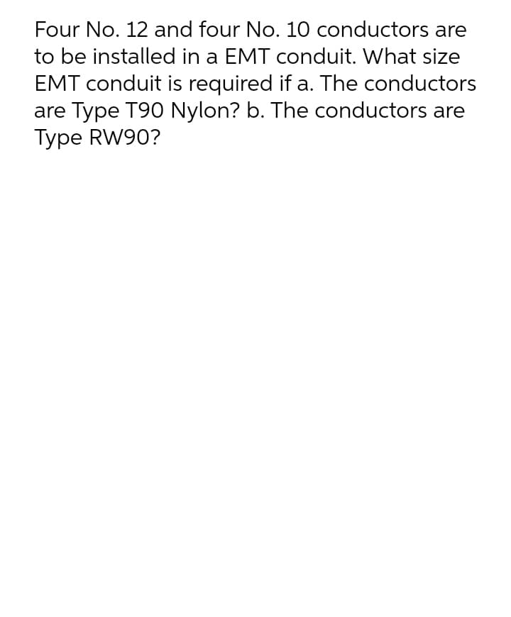 Four No. 12 and four No. 10 conductors are
to be installed in a EMT conduit. What size
EMT conduit is required if a. The conductors
are Type T90 Nylon? b. The conductors are
Type RW90?
