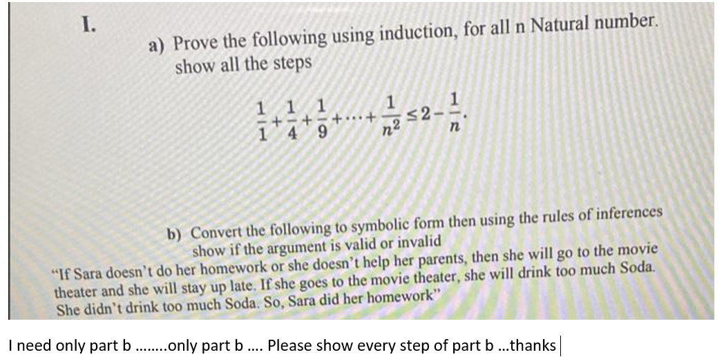 I.
a) Prove the following using induction, for all n Natural number.
show all the steps
1 11
-+ - +-+……·+
4
52
6.
b) Convert the following to symbolic form then using the rules of inferences
show if the argument is valid or invalid
"If Sara doesn't do her homework or she doesn't help her parents, then she will go to the movie
theater and she will stay up late. If she goes to the movie theater, she will drink too much Soda.
She didn't drink too much Soda. So, Sara did her homework"
I need only part b. .only part b
Please show every step of part b ..thanks
