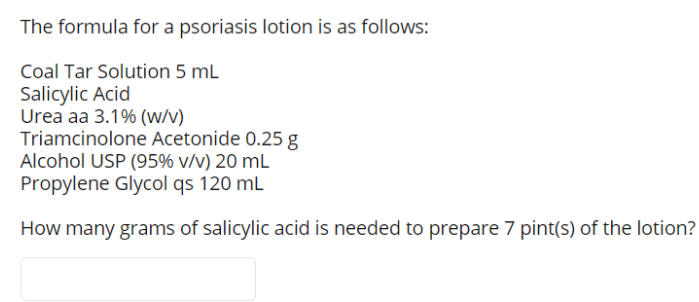 The formula for a psoriasis lotion is as follows:
Coal Tar Solution 5 mL
Salicylic Acid
Urea aa 3.1% (w/v)
Triamcinolone Acetonide 0.25 g
Alcohol USP (95% v/v) 20 mL
Propylene Glycol qs 120 mL
How many grams of salicylic acid is needed to prepare 7 pint(s) of the lotion?
