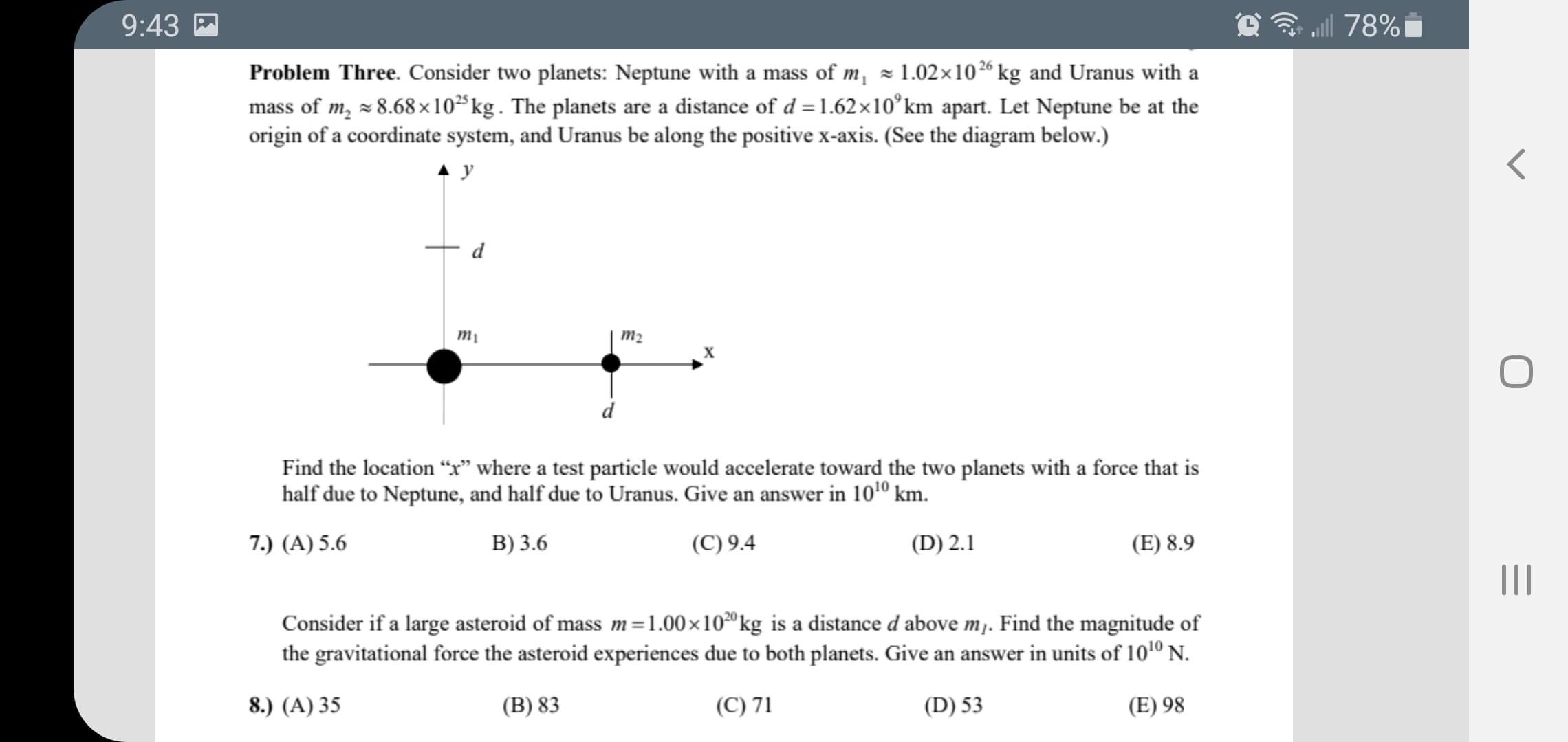 ll
Problem Three. Consider two planets: Neptune with a mass of m, × 1.02×10% kg and Uranus with a
mass of m, = 8.68 x10*kg. The planets are a distance of d =1.62×10°km apart. Let Neptune be at the
origin of a coordinate system, and Uranus be along the positive x-axis. (See the diagram below.)
m2
X
Find the location "x" where a test particle would accelerate toward the two planets with a force that is
half due to Neptune, and half due to Uranus. Give an answer in 1010 km.
7.) (A) 5.6
B) 3.6
(C) 9.4
(D) 2.1
(E) 8.9
Consider if a large asteroid of mass m =1.00×10²ºkg is a distance d above m. Find the magnitude of
the gravitational force the asteroid experiences due to both planets. Give an answer in units of 1010 N.
8.) (A) 35
(B) 83
(C) 71
(D) 53
(E) 98
