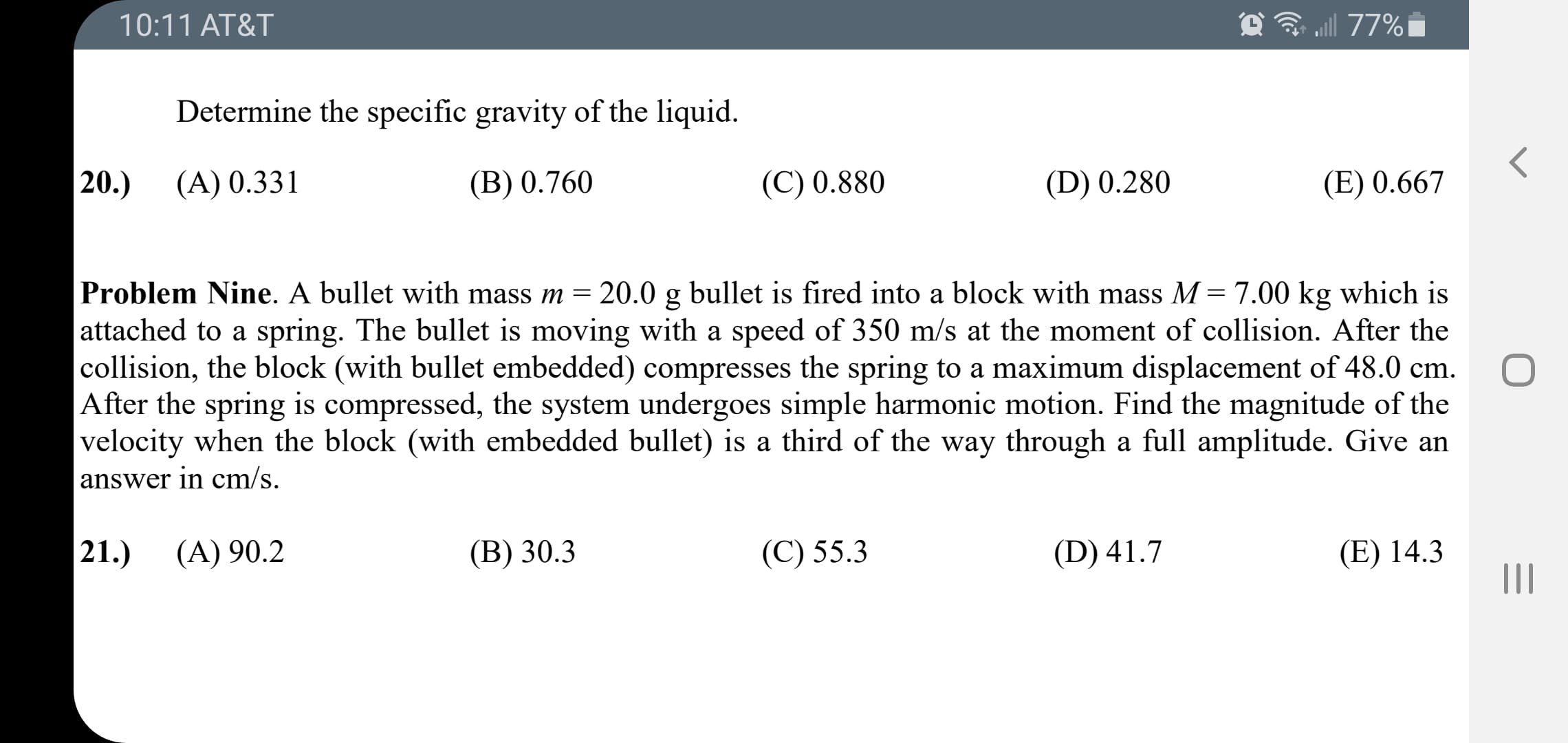 Problem Nine. A bullet with mass m = 20.0 g bullet is fired into a block with mass M=7.00 kg which is
attached to a spring. The bullet is moving with a speed of 350 m/s at the moment of collision. After the
collision, the block (with bullet embedded) compresses the spring to a maximum displacement of 48.0 cm.
After the spring is compressed, the system undergoes simple harmonic motion. Find the magnitude of the
velocity when the block (with embedded bullet) is a third of the way through a full amplitude. Give an
answer in cm/s.
