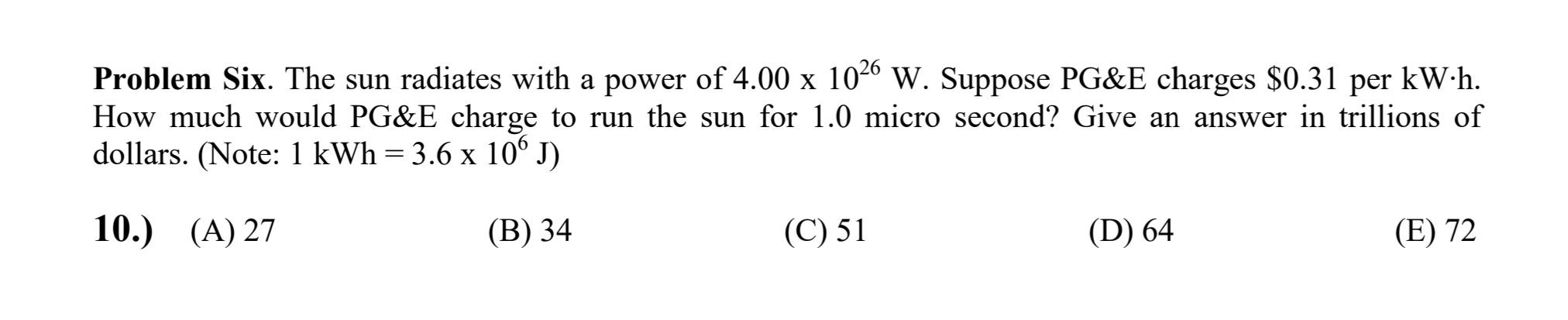 Problem Six. The sun radiates with a power of 4.00 x 104º W. Suppose PG&E charges $0.31 per kW h.
How much would PG&E charge to run the sun for 1.0 micro second? Give an answer in trillions of
dollars. (Note: 1 kWh = 3.6 x 10° J)
10.) (A) 27
(В) 34
(С) 51
(D) 64
(E) 72
