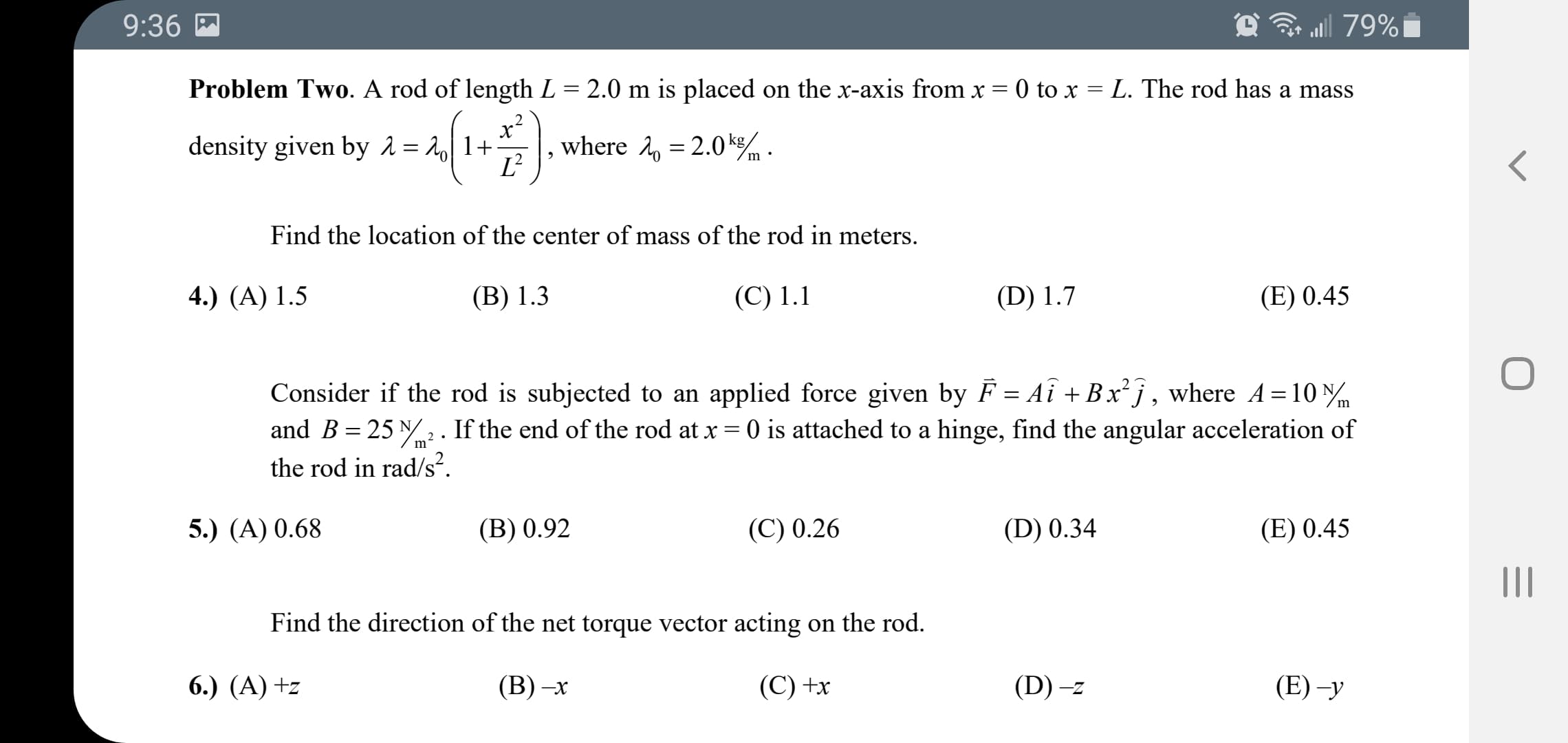 Problem Two. A rod of length L = 2.0 m is placed on the x-axis from x = 0 to x = L. The rod has a mass
density given by 2 = 2] 1+-
x-
where 2, = 2.0k.
L'
Find the location of the center of mass of the rod in meters.
4.) (A) 1.5
(B) 1.3
(С) 1.1
(D) 1.7
(E) 0.45
Consider if the rod is subjected to an applied force given by F = Aî +Bx²j , where A=10 N
and B = 25 N2 . If the end of the rod at x = 0 is attached to a hinge, find the angular acceleration of
the rod in rad/s².
m
5.) (A) 0.68
(B) 0.92
(C) 0.26
(D) 0.34
(E) 0.45
Find the direction of the net torque vector acting on the rod.
6.) (A) +z
(В) —х
(C) +x
(D) –z
(E) -у
