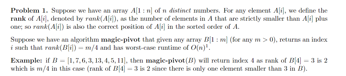 Problem 1. Suppose we have an array A[1 : n] of n distinct numbers. For any element A[i], we define the
rank of A[i], denoted by rank(A[i]), as the number of elements in A that are strictly smaller than A[i] plus
one; so rank(A[i]) is also the correct position of A[i] in the sorted order of A.
Suppose we have an algorithm magic-pivot that given any array B[1 : m] (for any m > 0), returns an index
i such that rank(B[i]) = m/4 and has worst-case runtime of 0(n)'.
Example: if B = [1,7, 6, 3, 13, 4, 5, 11], then magic-pivot(B) will return index 4 as rank of B[4] = 3 is 2
which is m/4 in this case (rank of B[4] = 3 is 2 since there is only one element smaller than 3 in B).
