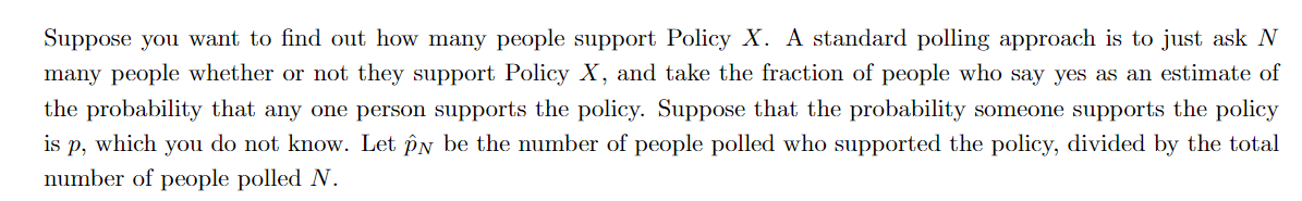 Suppose you want to find out how many people support Policy X. A standard polling approach is to just ask N
many people whether or not they support Policy X, and take the fraction of people who say yes as an estimate of
the probability that any one person supports the policy. Suppose that the probability someone supports the policy
is p, which you do not know. Let pn be the number of people polled who supported the policy, divided by the total
number of people polled N.
