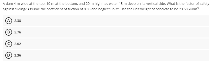 A dam 4 m wide at the top, 10 m at the bottom, and 20 m high has water 15 m deep on its vertical side. What is the factor of safety
against sliding? Assume the coefficient of friction of 0.80 and neglect uplift. Use the unit weight of concrete to be 23.50 kN/m3
A 2.38
B) 5.76
c) 2.02
D) 3.36
