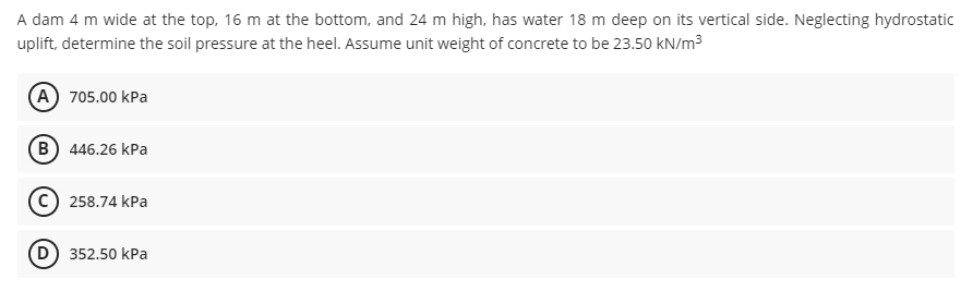 A dam 4 m wide at the top, 16 m at the bottom, and 24 m high, has water 18 m deep on its vertical side. Neglecting hydrostatic
uplift, determine the soil pressure at the heel. Assume unit weight of concrete to be 23.50 kN/m3
A 705.00 kPa
B) 446.26 kPa
258.74 kPa
(D) 352.50 kPa
