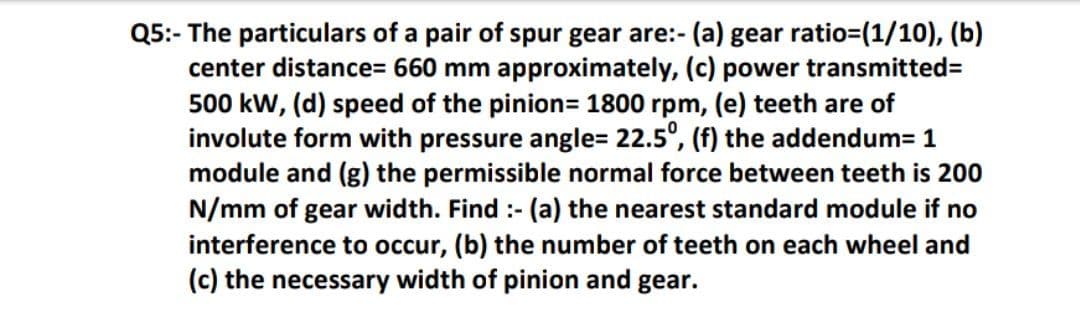 Q5:- The particulars of a pair of spur gear are:- (a) gear ratio=(1/10), (b)
center distance= 660 mm approximately, (c) power transmitted3D
500 kw, (d) speed of the pinion= 1800 rpm, (e) teeth are of
involute form with pressure angle= 22.5°, (f) the addendum= 1
module and (g) the permissible normal force between teeth is 200
N/mm of gear width. Find :- (a) the nearest standard module if no
interference to occur, (b) the number of teeth on each wheel and
(c) the necessary width of pinion and gear.
