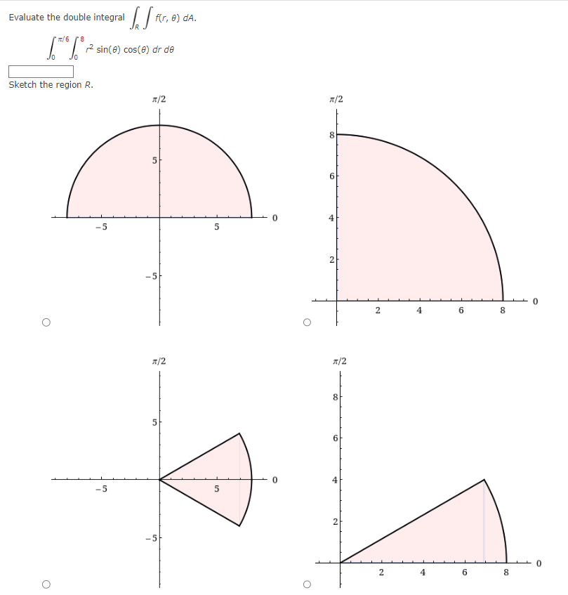 Evaluate the double integralflr,
f(r, e) dA.
π/6 8
¹6°²² sin(6) cos(6)
Sketch the region R.
O
-5
-5
dr de
π/2
5
-5
π/2
-5
5
5
0
O
π/2
8
+
2
π/2
8
6
2
2
2
4
4
6
6
8
00
8
0