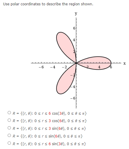 Use polar coordinates to describe the region shown.
-6 -4
-2
y
6
4
-4
-6
OR = {(r, 0): 0 ≤rs 6 cos(30), 0 ≤ 0 ≤ π}
OR = {(r, 0): 0 ≤rs 3 cos(60), 0 ≤ 0 ≤ R}
OR = {(r, 0): 0 ≤rs 3 sin(60), 0 ≤0 ≤n}
OR = {(r, 0): 0 ≤rs sin(60), 0 ≤0 ≤n}
OR = {(r, 0): 0 ≤r≤ 6 sin(30), 0 ≤0 ≤n}
4
6
X