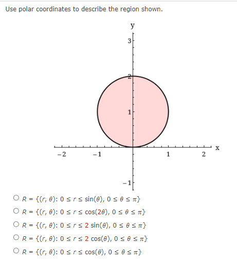 Use polar coordinates to describe the region shown.
-2
-1
y
3
1
-1
OR = {(r, 0): 0 ≤rs sin(0), 0≤e ≤n}
OR = {(r, 0): 0 ≤rs cos(20), 0 ≤0 ≤ T}
OR = {(r, 0): 0 ≤rs 2 sin(0), 0 ≤ 0 ≤ n }
OR = {(r, 0): 0 ≤r≤ 2 cos(8), 0 ≤ 0 ≤n}
OR = {(r, 0): 0 ≤rs cos(8), 0≤ 0 ≤n}
1
2
X