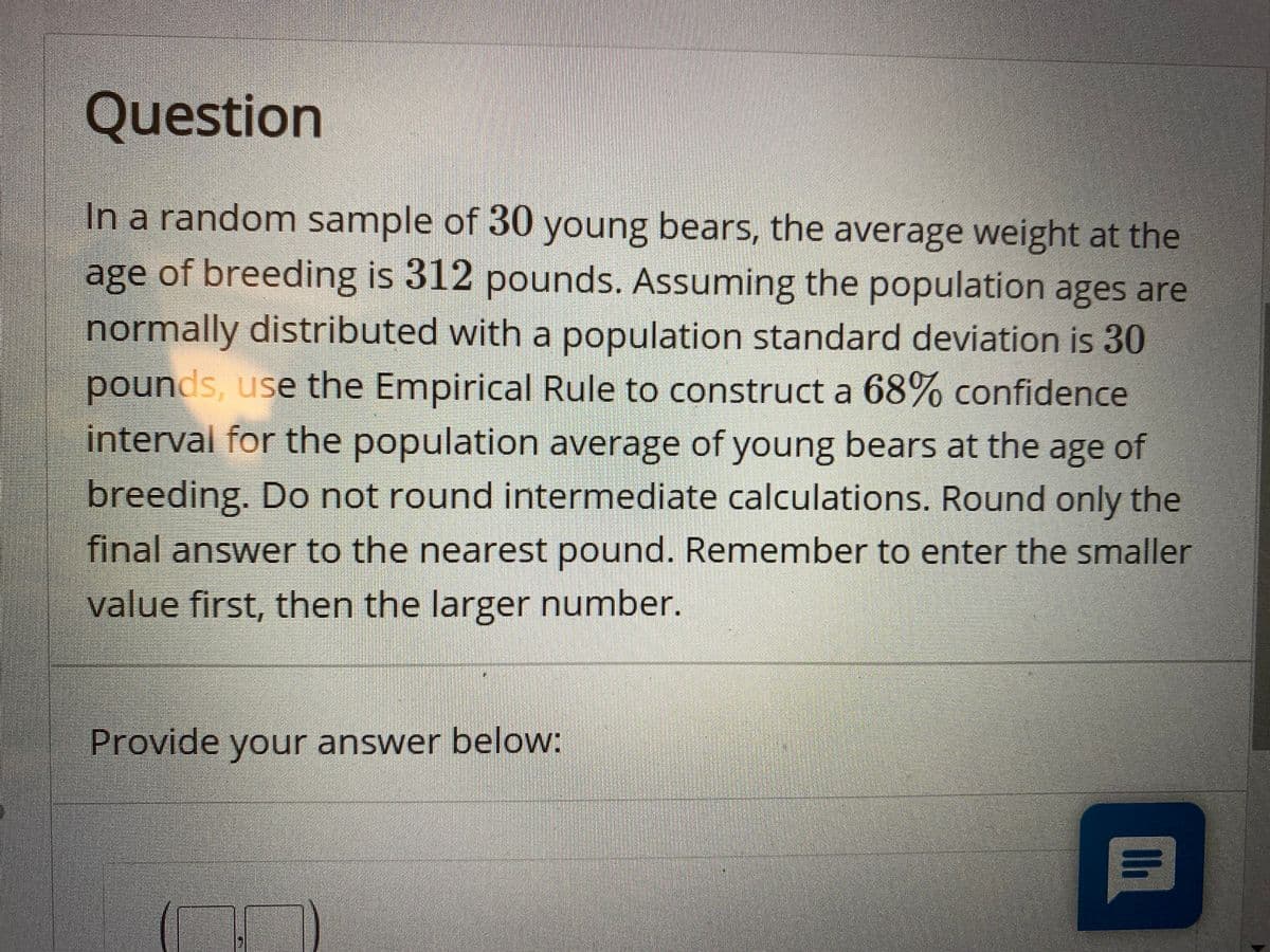 Question
In a random sample of 30 young bears, the average weight at the
age of breeding is 312 pounds. Assuming the population ages are
normally distributed with a population standard deviation is 30
pounds, use the Empirical Rule to construct a 68% confidence
interval for the population average of young bears at the age
of
breeding. Do not round intermediate calculations. Round only the
final answer to the nearest pound. Remember to enter the smaller
value first, then the larger number.
Provide your answer below:
