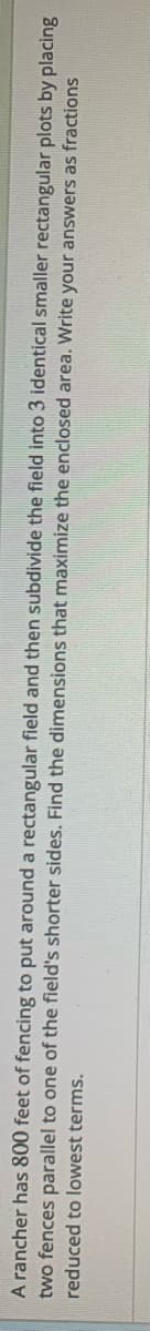 A rancher has 800 feet of fencing to put around a rectangular field and then subdivide the field into 3 identical smaller rectangular plots by placing
two fences parallel to one of the field's shorter sides. Find the dimensions that maximize the enclosed area. Write your answers as fractions
reduced to lowest terms.
