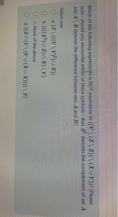 Which of the following expressions is NOT equivalent to ((Y \ (Z \ Z)) \ (X UY))? (Please
note - should you encounter either of these symbols - that A denotes the complement of set A,
and AB denotes the difference between sets A and B.)
Select one:
O a (Z\ (((Y \Y)®)U ))
O b.((x)u Z)n X)\Y)
c. None of the above
O d.(Zn (Y\(YU (XUX)))) \ Z)
