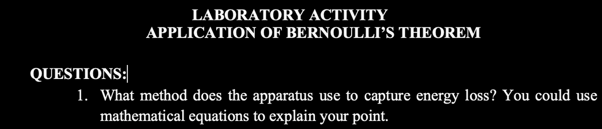 LABORATORY ACTIVITY
APPLICATION OF BERNOULLI'S THEOREM
QUESTIONS:
1. What method does the apparatus use to capture energy loss? You could use
mathematical equations to explain your point.
