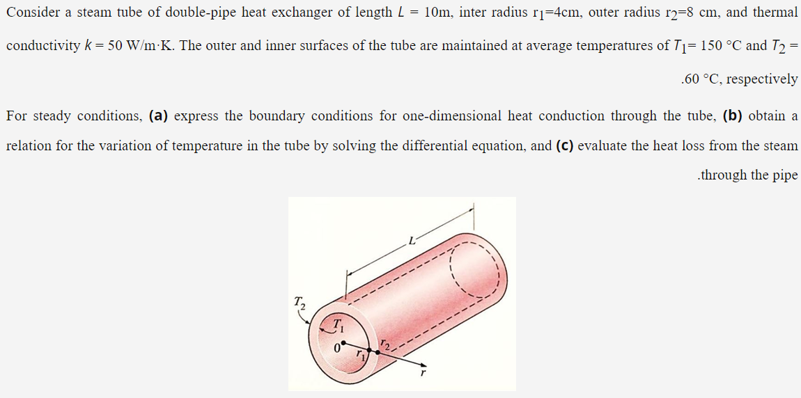 Consider a steam tube of double-pipe heat exchanger of length L = 10m, inter radius rj=4cm, outer radius r2=8 cm, and thermal
conductivity k = 50 W/m K. The outer and inner surfaces of the tube are maintained at average temperatures of T1= 150 °C and T2
.60 °C, respectively
For steady conditions, (a) express the boundary conditions for one-dimensional heat conduction through the tube, (b) obtain a
relation for the variation of temperature in the tube by solving the differential equation, and (c) evaluate the heat loss from the steam
.through the pipe
