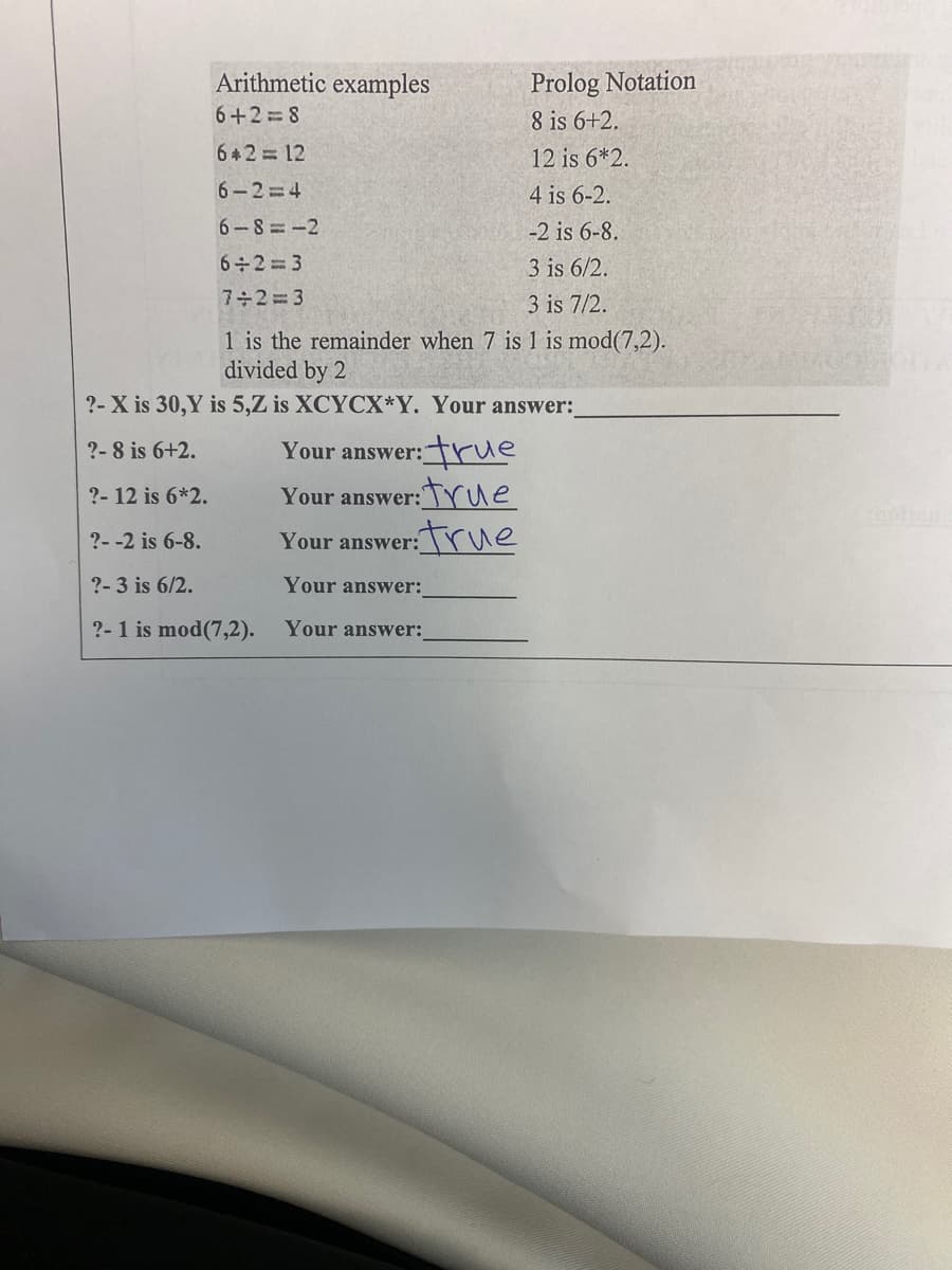 Arithmetic examples
Prolog Notation
6+2 8
8 is 6+2.
62 12
12 is 6*2.
6-2 4
4 is 6-2.
6-8=-2
-2 is 6-8.
6 2= 3
3 is 6/2.
7+2=3
3 is 7/2.
1 is the remainder when 7 is 1 is mod(7,2).
divided by 2
?- X is 30,Y is 5,Z is XCYCX*Y. Your answer:
rtrue
:true
?- 8 is 6+2.
Your answer:"
?- 12 is 6*2.
Your answer:
?--2 is 6-8.
Your answer:rue
?-3 is 6/2.
Your answer:
?-1 is mod(7,2).
Your answer:
