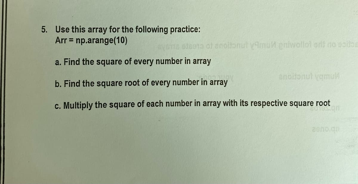 5. Use this array for the following practice:
np.arange(10)
Arr =
s enoltonut y9mut gniwollot artt no aoitoe
a. Find the square of every number in array
b. Find the square root of every number in array
c. Multiply the square of each number in array with its respective square root
2ano.qn
