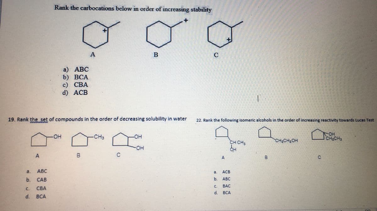 Rank the carbocations below in order of increasing stability
A
C
a) АВС
b) ВСА
с) СВА
d) ACB
19. Rank the set of compounds in the order of decreasing solubility in water
22. Rank the following isomeric alcohols in the order of increasing reactivity towards Lucas Test
www W
OH
CH2CH3
он
CH3
-OH
CH CH,
CH:CH2OH
A
A
B
a.
АВС
ACB
a.
b.
CAB
b.
АВС
C.
BẠC
C.
CBA
d. BCA
d. BCA
