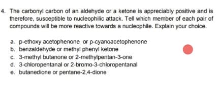 4. The carbonyl carbon of an aldehyde or a ketone is appreciably positive and is
therefore, susceptible to nucleophilic attack. Tell which member of each pair of
compounds will be more reactive towards a nucleophile. Explain your choice.
a. p-ethoxy acetophenone or p-cyanoacetophenone
b. benzaldehyde or methyl phenyl ketone
c. 3-methyl butanone or 2-methylpentan-3-one
d. 3-chloropentanal or 2-bromo-3-chloropentanal
e. butanedione or pentane-2,4-dione
