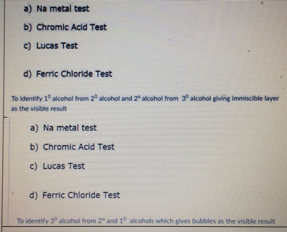 a) Na metal test
b) Chromic Acld Test
C) Lucas Test
d) Ferric Chlorlde Test
To dentify 1 alcohol from 2 alcohol and 2" alcohol from 3° alcohol giving Immiscible layer
as the visible result
a) Na metal test
b) Chromic Acid Test
c) Lucas Test
d) Ferric Chloride Test
To identify 3" alcohol from 2and 1" akohols which gives bubbles as the visible result
