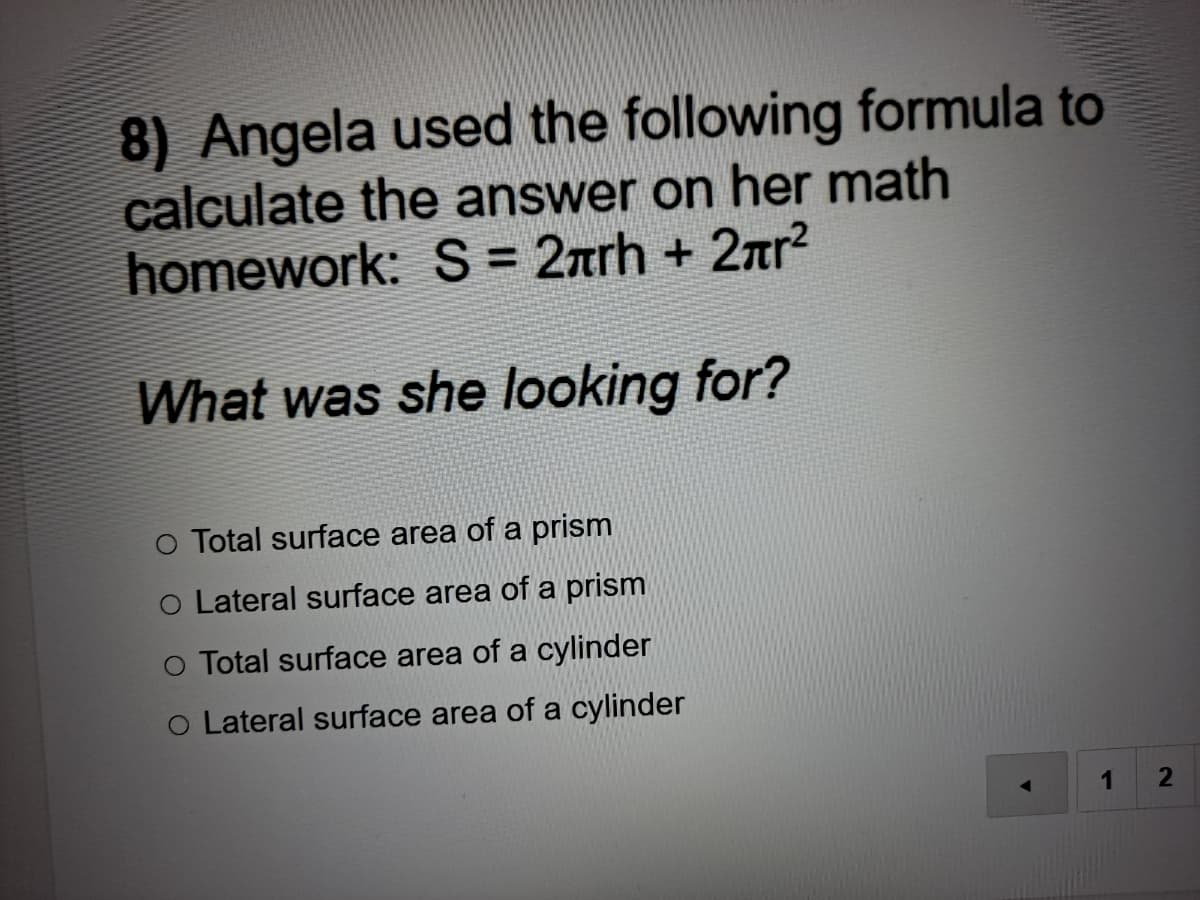 8) Angela used the following formula to
calculate the answer on her math
homework: S = 2arh + 2nr?
What was she looking for?
O Total surface area of a prism
O Lateral surface area of a prism
O Total surface area of a cylinder
O Lateral surface area of a cylinder
1
2.
