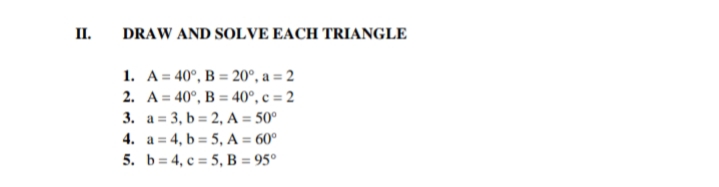II.
DRAW AND SOLVE EACH TRIANGLE
1. A = 40°, B = 20°, a = 2
2. A = 40°, B = 40°, c = 2
3. a = 3, b = 2, A = 50°
4. a = 4, b = 5, A = 60°
5. b= 4, c = 5, B = 95°

