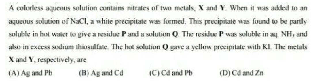 A colorless aqueous solution contains nitrates of two metals, X and Y. When it was added to an
aqueous solution of NaCI, a white precipitate was formed. This precipitate was found to be partly
soluble in hot water to give a residue P and a solution Q. The residue P was soluble in aq. NH; and
also in excess sodium thiosulfate. The hot solution Q gave a yellow precipitate with KI. The metals
X and Y, respectively, are
(A) Ag and Pb
(B) Ag and Cd
(C) Cd and Pb
(D) Cd and Zn
