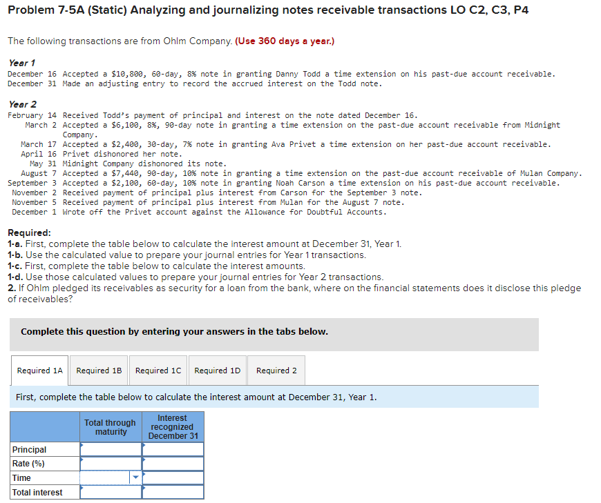 Problem 7-5A (Static) Analyzing and journalizing notes receivable transactions LO C2, C3, P4
The following transactions are from Ohlm Company. (Use 360 days a year.)
Year 1
December 16 Accepted a $10,800, 60-day, 8% note in granting Danny Todd a time extension on his past-due account receivable.
December 31 Made an adjusting entry to record the accrued interest on the Todd note.
Year 2
February 14 Received Todd's payment of principal and interest on the note dated December 16.
March 2 Accepted a $6,100, 8 %, 90-day note in granting a time extension on the past-due account receivable from Midnight
Company.
March 17 Accepted a $2,400, 30-day, 7% note in
April 16 Privet dishonored her note.
granting Ava Privet a time extension on her past-due account receivable.
May 31 Midnight Company dishonored its note.
August 7 Accepted a $7,440, 90-day, 10 % note in granting a time extension on the past-due account receivable of Mulan Company.
September 3 Accepted a $2,100, 60-day, 10 % note in granting Noah Carson a time extension on his past-due account receivable.
November 2 Received payment of principal plus interest from Carson for the September 3 note.
November 5 Received payment of principal plus interest from Mulan for the August 7 note.
December 1 Wrote off the Privet account against the Allowance for Doubtful Accounts.
Required:
1-a. First, complete the table below to calculate the interest amount at December 31, Year 1.
1-b. Use the calculated value to prepare your journal entries for Year 1 transactions.
1-c. First, complete the table below to calculate the interest amounts.
1-d. Use those calculated values to prepare your journal entries for Year 2 transactions.
2. If Ohlm pledged its receivables as security for a loan from the bank, where on the financial statements does it disclose this pledge
of receivables?
Complete this question by entering your answers in the tabs below.
Required 1A Required 1B Required 1C Required 1D
First, complete the table below to calculate the interest amount at December 31, Year 1.
Interest
recognized
December 31
Principal
Rate (%)
Time
Total interest
Required 2
Total through
maturity