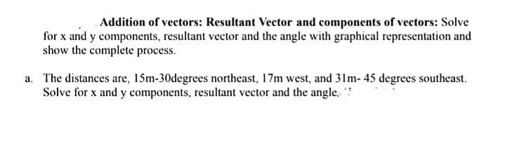 Addition of vectors: Resultant Vector and components of vectors: Solve
for x and y components, resultant vector and the angle with graphical representation and
show the complete process.
a. The distances are, 15m-30degrees northeast, 17m west, and 31m- 45 degrees southeast.
Solve for x and y components, resultant vector and the angle.
