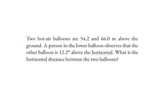 Two hot-air balloons are 54.2 and 66.0 m above the
ground. A person in the lower balloon observes that the
other balloon is 12.2° above the horizontal. What is the
horizontal distance between the two balloons?
