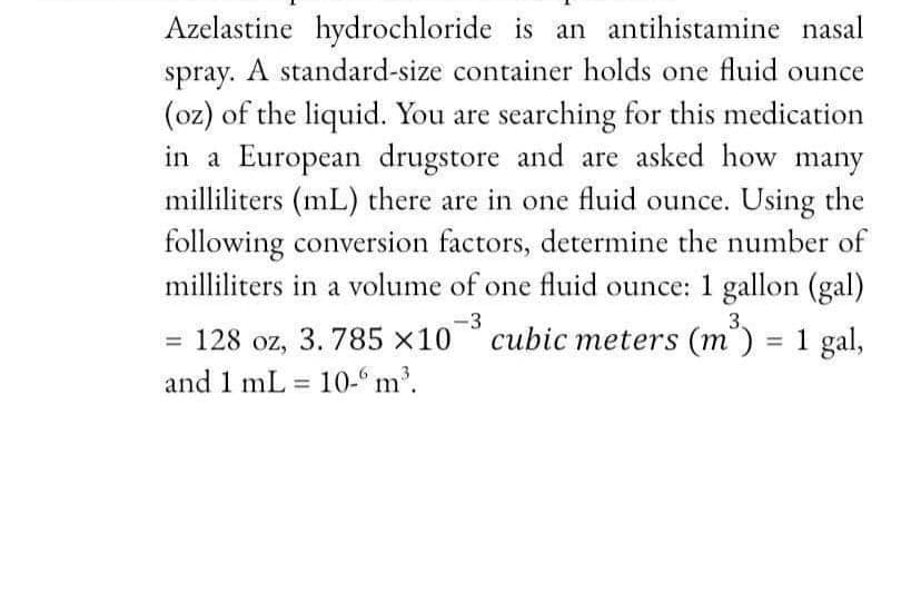 Azelastine hydrochloride is an antihistamine nasal
spray. A standard-size container holds one fluid ounce
(oz) of the liquid. You are searching for this medication
in a European drugstore and are asked how many
milliliters (mL) there are in one fluid ounce. Using the
following conversion factors, determine the number of
milliliters in a volume of one fluid ounce: 1 gallon (gal)
-3
= 128 oz, 3. 785 x10 °
and 1 mL = 10-“ m'.
3.
cubic meters (m') = 1 gal,
%3D
