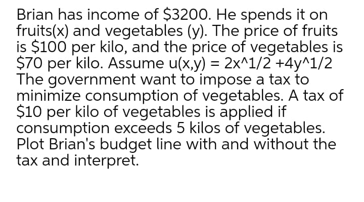 Brian has income of $3200. He spends it on
fruits(x) and vegetables (y). The price of fruits
is $100 per kilo, and the price of vegetables is
$70 per kilo. Assume u(x,y) = 2x^1/2 +4y^1/2
The government want to impose a tax to
minimize consumption of vegetables. A tax of
$10 per kilo of vegetables is applied if
consumption exceeds 5 kilos of vegetables.
Plot Brian's budget line with and without the
tax and interpret.
